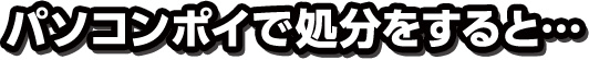 パソコンポイで処分をすると…